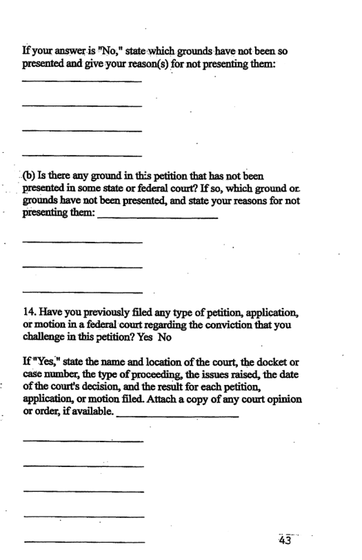 If your answer is "No," state which grounds have not been so presented and give your reason(s) for not presenting them: (b) Is there any ground in this pefition that has not been preseated in some state or federal court? If so, which ground or ‘grounds have not been presented, and state your reasons for not presenting them: 14. Have you previously filed any type of petition, application, ‘or motion in a federal court regarding the conviction that you challenge in this petition? Yes No If "Yes," state the name and location of the court, the docket or case number, the type of proceeding, the issues raised, the date ‘of the court’s decision, and the result for each petition, application, or motion filed. Attach a copy of any court opinion or order, if available. 43